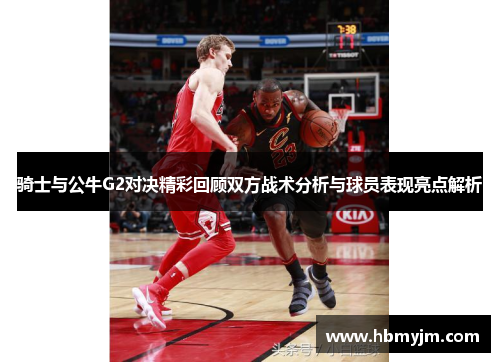 骑士与公牛G2对决精彩回顾双方战术分析与球员表现亮点解析
